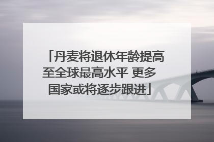 丹麦将退休年龄提高至全球最高水平 更多国家或将逐步跟进