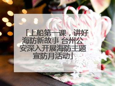 上船第一课，讲好海防新故事 台州公安深入开展海防主题宣防月活动