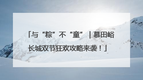 与“粽”不“童”｜慕田峪长城双节狂欢攻略来袭！
