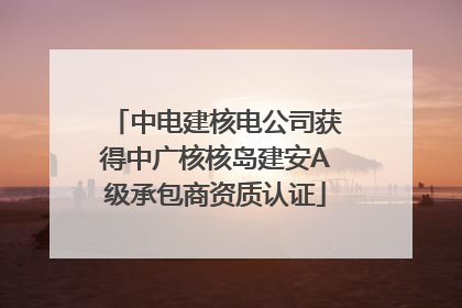 中电建核电公司获得中广核核岛建安A级承包商资质认证