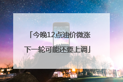 今晚12点油价微涨 下一轮可能还要上调