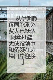 从伊朗撤侨同胞乘免费大巴抵达阿塞拜疆 大使馆领事和侨领在边境口岸迎接