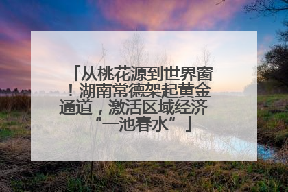 从桃花源到世界窗！湖南常德架起黄金通道，激活区域经济“一池春水”