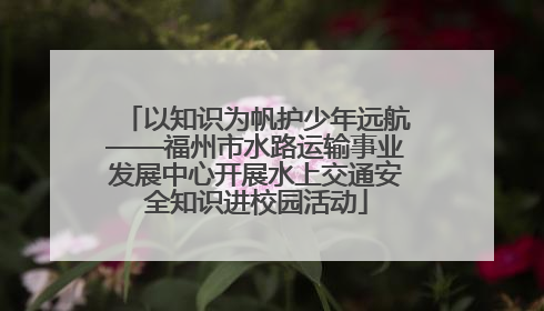 以知识为帆护少年远航——福州市水路运输事业发展中心开展水上交通安全知识进校园活动
