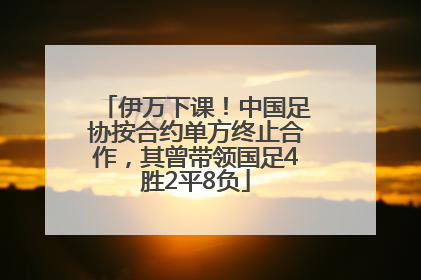 伊万下课！中国足协按合约单方终止合作，其曾带领国足4胜2平8负