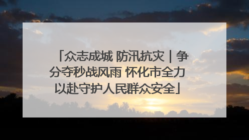 众志成城 防汛抗灾｜争分夺秒战风雨 怀化市全力以赴守护人民群众安全