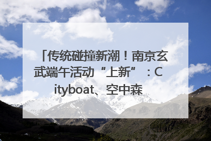 传统碰撞新潮！南京玄武端午活动“上新”：Cityboat、空中森林、骑行市集引热潮