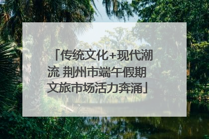 传统文化+现代潮流 荆州市端午假期文旅市场活力奔涌