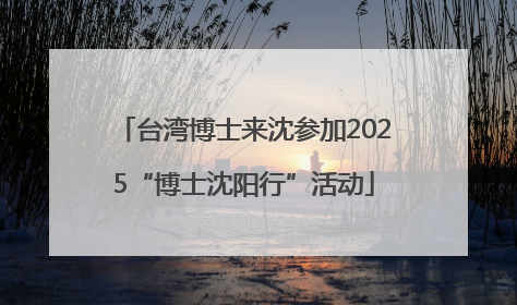 台湾博士来沈参加2025“博士沈阳行”活动