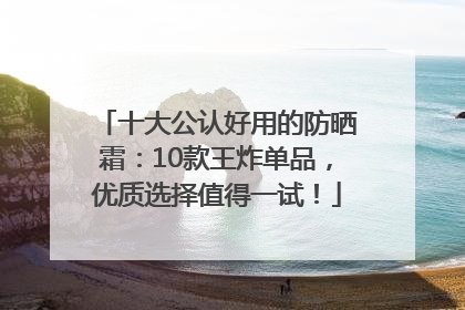 十大公认好用的防晒霜：10款王炸单品，优质选择值得一试！