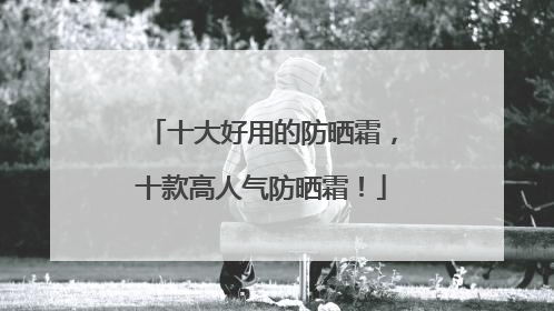 十大好用的防晒霜，十款高人气防晒霜！