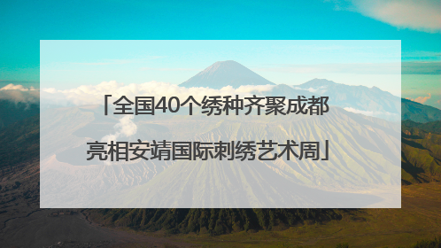 全国40个绣种齐聚成都 亮相安靖国际刺绣艺术周