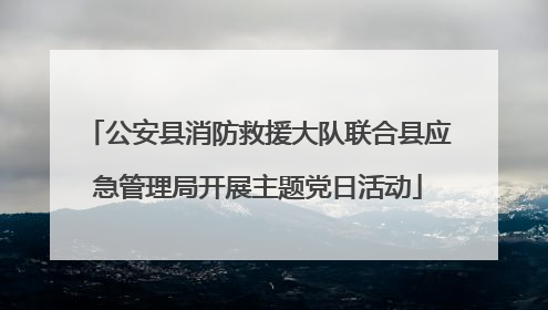 公安县消防救援大队联合县应急管理局开展主题党日活动