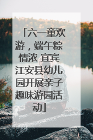 六一童欢游，端午粽情浓 宜宾江安县幼儿园开展亲子趣味游园活动