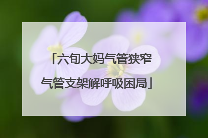 六旬大妈气管狭窄 气管支架解呼吸困局
