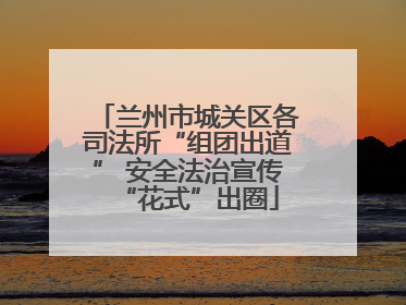 兰州市城关区各司法所“组团出道” 安全法治宣传“花式”出圈