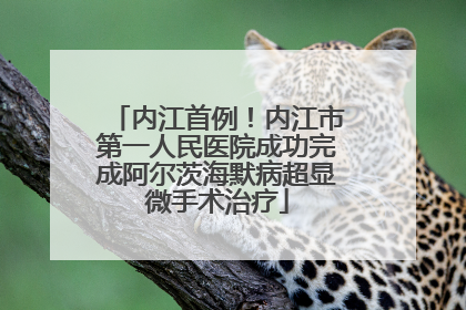 内江首例！内江市第一人民医院成功完成阿尔茨海默病超显微手术治疗
