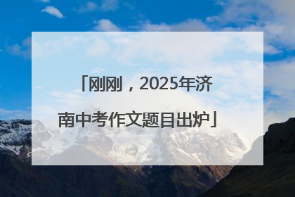 刚刚，2025年济南中考作文题目出炉