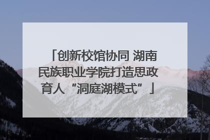 创新校馆协同 湖南民族职业学院打造思政育人“洞庭湖模式”