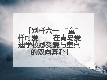 别样六一 “童”样可爱——在青岛爱迪学校感受爱与童真的双向奔赴