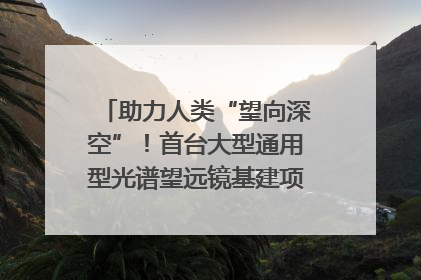 助力人类“望向深空”！首台大型通用型光谱望远镜基建项目破土动工