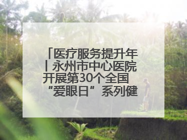 医疗服务提升年丨永州市中心医院开展第30个全国“爱眼日”系列健康促进活动