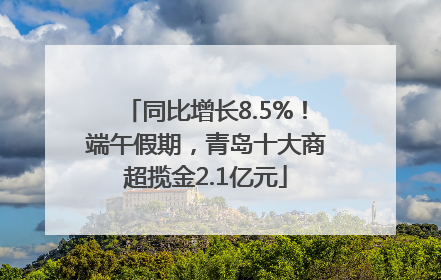 同比增长8.5%！端午假期，青岛十大商超揽金2.1亿元