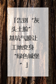 告别“灰头土脸” 基坑气膜让工地变身 “绿色城堡”