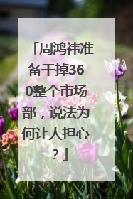 周鸿祎准备干掉360整个市场部，说法为何让人担心？