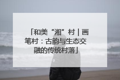 和美“湘”村｜画笔村：古韵与生态交融的传统村落