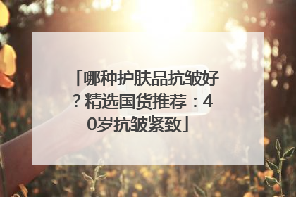 哪种护肤品抗皱好？精选国货推荐：40岁抗皱紧致