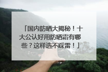 国内防晒大揭秘！十大公认好用防晒霜有哪些？这样选不踩雷！