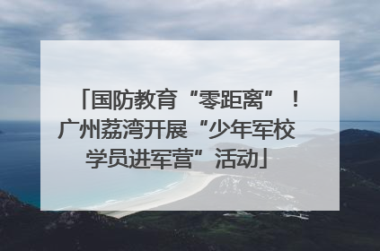 国防教育“零距离”！广州荔湾开展“少年军校学员进军营”活动