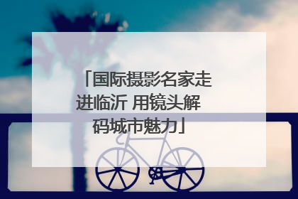 国际摄影名家走进临沂 用镜头解码城市魅力