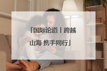 国际论道丨跨越山海 携手同行