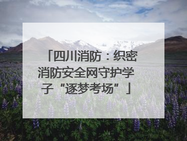 四川消防：织密消防安全网守护学子“逐梦考场”