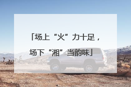 场上“火”力十足，场下“湘”当韵味