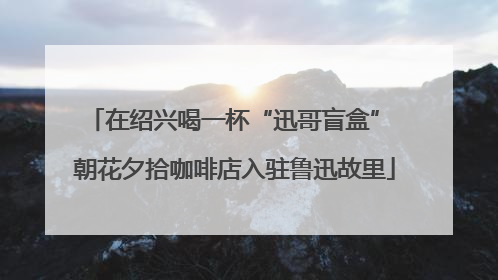 在绍兴喝一杯“迅哥盲盒” 朝花夕拾咖啡店入驻鲁迅故里