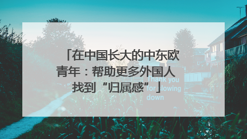在中国长大的中东欧青年：帮助更多外国人找到“归属感”