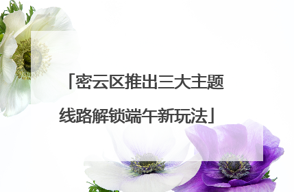密云区推出三大主题线路解锁端午新玩法