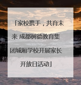 家校携手，共育未来 成都树德教育集团城厢学校开展家长开放日活动