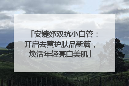 安婕妤双抗小白管：开启去黄护肤品新篇，焕活年轻亮白美肌
