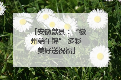 安徽歙县：“徽州端午锦” 多彩美好送祝福
