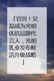官宣！吴磊成为光明优倍品牌代言人，光明乳业发布鲜活升级战略