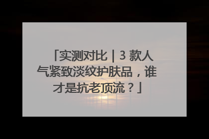 实测对比｜3 款人气紧致淡纹护肤品，谁才是抗老顶流？