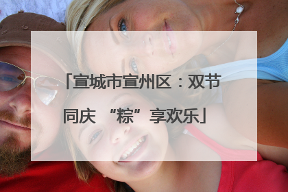 宣城市宣州区：双节同庆 “粽”享欢乐