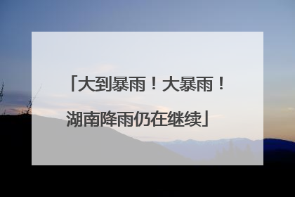大到暴雨！大暴雨！湖南降雨仍在继续