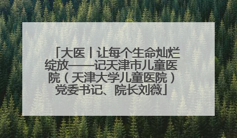 大医丨让每个生命灿烂绽放——记天津市儿童医院（天津大学儿童医院）党委书记、院长刘薇