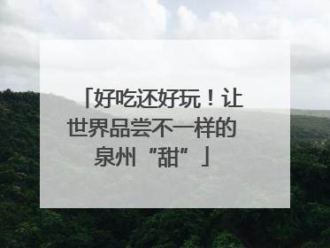 好吃还好玩！让世界品尝不一样的泉州“甜”