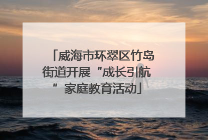 威海市环翠区竹岛街道开展“成长引航”家庭教育活动